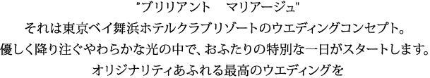 ”ブリリアント　マリアージュ" それは東京ベイ舞浜ホテルクラブリゾートのウエディングコンセプト。 優しく降り注ぐやわらかな光の中で、おふたりの特別な一日がスタートします。 オリジナリティあふれる最高のウエディングを