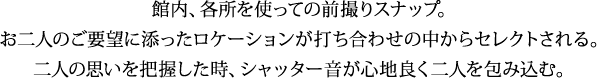 館内、各所を使っての前撮りスナップ。 お二人のご要望に添ったロケーションが打ち合わせの中からセレクトされる。 二人の思いを把握した時、シャッター音が心地良く二人を包み込む。