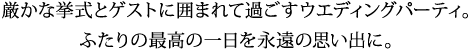 厳かな挙式とゲストに囲まれて過ごすウエディングパーティ。 ふたりの最高の一日を永遠の思い出に。