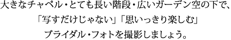 大きなチャペル・とても長い階段・広いガーデン空の下で、 「写すだけじゃない」「思いっきり楽しむ」 ブライダル・フォトを撮影しましょう。