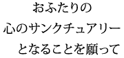 おふたりの　心のサンクチュアリー　となることを願って